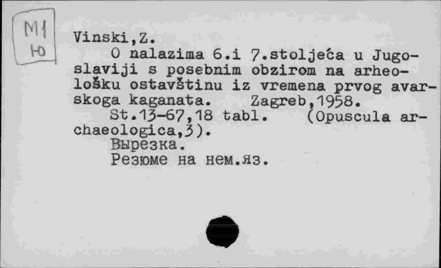 ﻿Vinski,Z.
0 nalazima 6.і 7»stoljeba u Jugo-slaviji s posebnim obzirom na arheo-loâku ostavStinu iz vremena prvog avar-skoga kaganata. Zagreb,1958.
St.13-67,18 tabl. (Opuscula ar-chaeologica,3).
Вырезка.
Резюме на нем.яз.